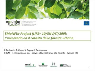 EMoNFUr Project (LIFE+ 10/ENV/IT/399):
L’inventario ed il catasto delle foreste urbane
E.Barbante, E. Calvo, V. Cappa, I. Dentamaro
ERSAF – Ente regionale per i Servizi all’Agricoltura e alle Foreste – Milano (IT)
1
 