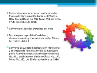 Convención Interamericana contra todas las
formas de discriminación hacia las PCD de la
OEA. Diario Oficial No.238, Tomo 353, de fecha
17 de diciembre de 2001.
Convención sobre los Derechos del Niño
Tratado para la prohibición del uso,
almacenamiento y transferencia de las Minas
Terrestres. Art.6.3
Convenio 159, sobre Readaptación Profesional
y el Empleo de Personas Inválidas. Ratificado
por la Asamblea Legislativa mediante Decreto
No. 471, publicado en el Diario Oficial No. 177,
Tomo No. 292, del 25 de septiembre de 1986.
 