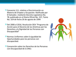 Convenio 111, relativo a Discriminación en
Materia de Empleo y Ocupación. Ratificado por
El Salvador, mediante Decreto Legislativo No.
78, publicado en el Diario Oficial No. 157, Tomo
No. 324 de fecha 26 de agosto de 1994
Del 2006 al 2016, Resolución OEA “Programa de
Acción para el Decenio de las Américas por los
Derechos y la Dignidad de las Personas con
Discapacidad”
Normas Uniformes sobre la Igualdad de
Oportunidades para las personas con
discapacidad.
Convención sobre los Derechos de las Personas
con Discapacidad de la ONU.
 
