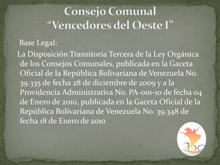 Base Legal:
La Disposición Transitoria Tercera de la Ley Orgánica
de los Consejos Comunales, publicada en la Gaceta
Oficial de la República Bolivariana de Venezuela No.
39.335 de fecha 28 de diciembre de 2009 y a la
Providencia Administrativa No. PA-001-10 de fecha 04
de Enero de 2010, publicada en la Gaceta Oficial de la
República Bolivariana de Venezuela No. 39.348 de
fecha 18 de Enero de 2010
 