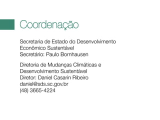 Coordenação
Secretaria de Estado do Desenvolvimento
Econômico Sustentável
Secretário: Paulo Bornhausen
Diretoria de Mudanças Climáticas e
Desenvolvimento Sustentável
Diretor: Daniel Casarin Ribeiro
daniel@sds.sc.gov.br
(48) 3665-4224

 