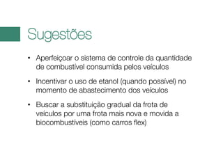 Sugestões
• Aperfeiçoar o sistema de controle da quantidade
de combustível consumida pelos veículos
• Incentivar o uso de etanol (quando possível) no
momento de abastecimento dos veículos
• Buscar a substituição gradual da frota de
veículos por uma frota mais nova e movida a
biocombustíveis (como carros flex)

 