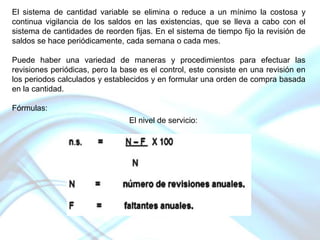 El sistema de cantidad variable se elimina o reduce a un mínimo la costosa y
continua vigilancia de los saldos en las existencias, que se lleva a cabo con el
sistema de cantidades de reorden fijas. En el sistema de tiempo fijo la revisión de
saldos se hace periódicamente, cada semana o cada mes.
Puede haber una variedad de maneras y procedimientos para efectuar las
revisiones periódicas, pero la base es el control, este consiste en una revisión en
los periodos calculados y establecidos y en formular una orden de compra basada
en la cantidad.
Fórmulas:
El nivel de servicio:

 
