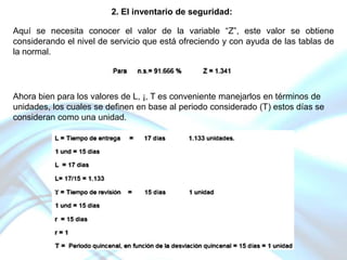 2. El inventario de seguridad:
Aquí se necesita conocer el valor de la variable “Z”, este valor se obtiene
considerando el nivel de servicio que está ofreciendo y con ayuda de las tablas de
la normal.

Ahora bien para los valores de L, ¡, T es conveniente manejarlos en términos de
unidades, los cuales se definen en base al periodo considerado (T) estos días se
consideran como una unidad.

 