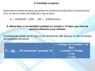 5. Cantidad a ordenar:
Como dato se indican las piezas que existen en el almacén siendo estas el inventario final
(I.F.), así como la orden de trabajo (O.¡.) que se tiene.
Q = 10,806.830 - 1,300 - 650 = 8,856.83 piezas
6. Ahora bien, si se decidiera cambiar su revisión a 12 días, que nivel de
servicio ofrecería a sus clientes.

Considerando meses de 30 días al año tendríamos 360 días por lo que el número
de revisiones (N) serían:

N = 360

=

30 revisiones / anuales 12

r = tiempo de revisión = 12
dias
1 unidad = 15 dias
r =12
r = 0.8

 