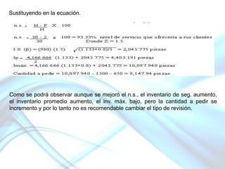 Sustituyendo en la ecuación.

Como se podrá observar aunque se mejoró el n.s., el inventario de seg. aumento,
el inventario promedio aumento, el inv. máx. bajo, pero la cantidad a pedir se
incremento y por lo tanto no es recomendable cambiar el tipo de revisión.

 