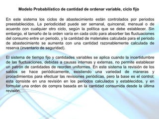 Modelo Probabilístico de cantidad de ordenar variable, ciclo fijo
En este sistema los ciclos de abastecimiento están controlados por periodos
preestablecidos. La periodicidad puede ser semanal, quincenal, mensual o de
acuerdo con cualquier otro ciclo, según la política que se debe establecer. Sin
embargo, el tamaño de la orden varía en cada ciclo para absorber las fluctuaciones
del consumo entre un periodo, y la cantidad de materiales calculada para el periodo
de abastecimiento se aumenta con una cantidad razonablemente calculada de
reserva (inventario de seguridad).
El sistema de tiempo fijo y cantidades variables se aplica cuando la incertidumbre
de las fluctuaciones, debidas a causas internas y externas, no permite establecer
un patrón de cantidades de reorden uniformes. En este sistema la revisión de los
saldos se hace periódicamente, existiendo una variedad de maneras y
procedimientos para efectuar las revisiones periódicas, pero la base es el control;
esta consiste en una revisión en los periodos calculados y establecidos, y en
formular una orden de compra basada en la cantidad consumida desde la última
revisión.

 