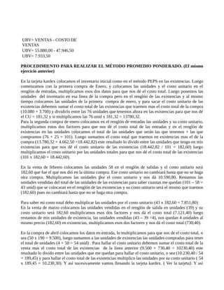 UBV= VENTAS - COSTO DE
VENTAS
UBV= 55.880,00 - 47.946,50
UBV= 7.933,50
PROCEDIMIENTO PARA REALIZAR EL MÉTODO PROMEDIO PONDERADO. (El mismo
ejercicio anterior)
En la tarjeta kardex colocamos el inventario inicial como en el método PEPS en las existencias. Luego
comenzamos con la primera compra de Enero, y colocamos las unidades y el costo unitario en el
renglón de entradas, multiplicamos esos dos datos para que nos dé el costo total. Luego ponemos las
unidades del inventario en esa linea de la compra pero en el renglón de las existencias y al mismo
tiempo colocamos las unidades de la primera compra de enero, y para sacar el costo unitario de las
existencias debemos sumar el costo total de las existencias que traemos mas el costo total de la compra
(10.080 + 3.700) y dividirlo entre las 76 unidades que tenemos ahora en las existencias para que nos dé
el CU = 181,32 y si multiplicamos las 76 unid x 181,32 = 13780,32.
Para la segunda compra de enero colocamos en el renglón de entradas las unidades y su costo unitario,
multiplicamos estos dos factores para que nos dé el costo total de las entradas y en el renglón de
existencias en las unidades colocamos el total de las unidades que serán las que tenemos + las que
compramos (76 + 25 = 101). Luego sumamos el costo total que traemos en existencias mas el de la
compra (13.780,32 + 4.662,50 =18.442,82) este resultado lo divido entre las unidades que tengo en mis
existencias para que nos dé el costo unitario de las existencias (18.442,82 / 101 = 182,60) luego
multiplicamos el costo unitario por las unidades totales para que nos dé el costo total de las existencias
(101 x 182,60 = 18.442,60).
En la venta de febrero colocamos las unidades 58 en el renglón de salidas y el costo unitario será
182,60 que fue el que nos dió en la última compra. Ese costo unitario no cambiará hasta que no se haga
otra compra. Multiplicamos las unidades or el costo unitario y nos dá 10.590,80. Restamos las
ṕ
unidades vendidas del total de las unidades de las existencias para saber cuantas me quedan (101 – 58 =
43 unid) que se colocaran en el renglón de las existencias y su costo unitario será el mismo que traemos
(182,60) pues no cambiará hasta que no se haga otra compra.
Para saber mi costo total debo multiplicar las unidades por el costo unitario (43 x 182,60 = 7.851,80)
En la venta de marzo colocamos las unidades vendidas en el renglón de salida en unidades (39) y su
costo unitario será 182,60 multiplicamos esos dos factores y nos dá el costo total (7.121,40) luego
restamos de mis unidades de existencia, las unidades vendidas (43 – 39 =4), nos quedan 4 unidades al
mismo precio (182,60) en existencias, multiplicamos esos dos factores y nos dá el costo total (730,40).
En la compra de abril colocamos los datos en entrada, lo multiplicamos para que nos de el costo total, o
sea (50 x 190 = 9.500), luego sumamos a las unidades de existencias las unidades compradas para tener
el total de unidades (4 + 50 = 54 unid) . Para hallar el costo unitario debemos sumar el costo total de la
venta mas el costo total de las existencias de la linea anterior (9.500 + 730,40 = 10230,40) este
resultado lo divido entre las unidades que me quedan para hallar el costo unitario, o sea (10.230,40 / 54
= 189,45) y para hallar el costo total de las existencias multiplico las unidades por su costo unitario ( 54
x 189,45 = 10.230,30). Y así sucesivamente vamos llenando la tarjeta kardex. ( Ver la tarjeta). Y así
 