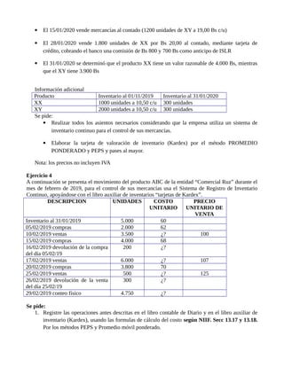  El 15/01/2020 vende mercancías al contado (1200 unidades de XY a 19,00 Bs c/u)
 El 28/01/2020 vende 1.800 unidades de XX por Bs 20,00 al contado, mediante tarjeta de
crédito, cobrando el banco una comisión de Bs 800 y 700 Bs como anticipo de ISLR
 El 31/01/2020 se determinó que el producto XX tiene un valor razonable de 4.000 Bs, mientras
que el XY tiene 3.900 Bs
Información adicional
Producto Inventario al 01/11/2019 Inventario al 31/01/2020
XX 1000 unidades a 10,50 c/u 300 unidades
XY 2000 unidades a 10,50 c/u 300 unidades
Se pide:
 Realizar todos los asientos necesarios considerando que la empresa utiliza un sistema de
inventario continuo para el control de sus mercancías.
 Elaborar la tarjeta de valoración de inventario (Kardex) por el método PROMEDIO
PONDERADO y PEPS y pases al mayor.
Nota: los precios no incluyen IVA
Ejercicio 4
A continuación se presenta el movimiento del producto ABC de la entidad “Comercial Ruz” durante el
mes de febrero de 2019, para el control de sus mercancías usa el Sistema de Registro de Inventario
Continuo, apoyándose con el libro auxiliar de inventarios “tarjetas de Kardex”.
DESCRIPCION UNIDADES COSTO
UNITARIO
PRECIO
UNITARIO DE
VENTA
Inventario al 31/01/2019 5.000 60
05/02/2019 compras 2.000 62
10/02/2019 ventas 3.500 ¿? 100
15/02/2019 compras 4.000 68
16/02/2019 devolución de la compra
del día 05/02/19
200 ¿?
17/02/2019 ventas 6.000 ¿? 107
20/02/2019 compras 3.800 70
25/02/2019 ventas 500 ¿? 125
26/02/2019 devolución de la venta
del día 25/02/19
300 ¿?
29/02/2019 conteo físico 4.750 ¿?
Se pide:
1. Registre las operaciones antes descritas en el libro contable de Diario y en el libro auxiliar de
inventario (Kardex), usando las formulas de cálculo del costo según NIIF. Secc 13.17 y 13.18.
Por los métodos PEPS y Promedio móvil ponderado.
 