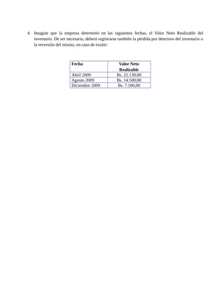 4. Imagine que la empresa determinó en las siguientes fechas, el Valor Neto Realizable del
inventario. De ser necesario, deberá registrarse también la pérdida por deterioro del inventario o
la reversión del mismo, en caso de existir:
Fecha Valor Neto
Realizable
Abril 2009 Bs. 22.130,00
Agosto 2009 Bs. 14.500,00
Diciembre 2009 Bs. 7.500,00
 