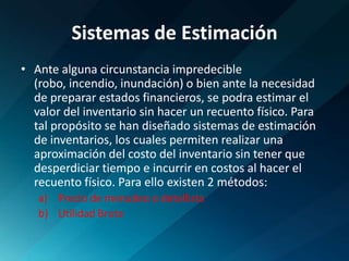 Sistemas de EstimaciónAnte alguna circunstancia impredecible (robo, incendio, inundación) o bien ante la necesidad de preparar estados financieros, se podra estimar el valor del inventario sin hacer un recuento físico. Para tal propósito se han diseñado sistemas de estimación de inventarios, los cuales permiten realizar una aproximación del costo del inventario sin tener que desperdiciar tiempo e incurrir en costos al hacer el recuento físico. Para ello existen 2 métodos:Precio de menudeo o detallistaUtilidad Bruta