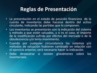Reglas de PresentaciónLa presentación en el estado de posición financiera  de la cuenta de inventarios debe hacerse dentro del activo circulante, indicando las partidas que lo componen. Los inventarios se presentarán con la indicación del sistema y método a que están valuados, y si es el caso, el importe de la modificación sufrida por efectos del mercado o de la obsolescencia y/o lento movimiento.Cuando por cualquier circunstancia los sistemas y/o métodos de valuación hubieren cambiado en relación con el ejercicio anterior, será necesario hacer la indicación.Debe destacarse si existen gravámenes sobre los inventariaos.