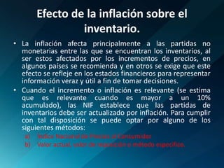 Efecto de la inflación sobre el inventario.La inflación afecta principalmente a las partidas no monetarias entre las que se encuentran los inventarios, al ser estos afectados por los incrementos de precios, en algunos países se recomienda y en otros se exige que este efecto se refleje en los estados financieros para representar información veraz y útil a fin de tomar decisiones.Cuando el incremento o inflación es relevante (se estima que es relevante cuando es mayor a un 10% acumulado), las NIF establece que las partidas de inventarios debe ser actualizado por inflación. Para cumplir con tal disposición se puede optar por alguno de los siguientes métodos:Índice Nacional de Precios al ConsumidorValor actual, valor de reposición o método especifico.