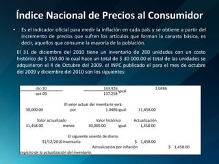Índice Nacional de Precios al ConsumidorEs el indicador oficial para medir la inflación en cada país y se obtiene a partir del incremento de precios que sufren los artículos que forman la canasta básica, es decir, aquellos que consume la mayoría de la población.El 31 de diciembre del 2010 tiene un inventario de 200 unidades con un costo histórico de $ 150.00 lo cual hace un total de $ 30 000.00 el total de las unidades se adquirieron el 4 de Octubre del 2009. el INPC publicado el para el mes de octubre del 2009 y diciembre del 2010 son los siguientes: