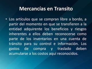 Mercancías en TransitoLos artículos que se compran libre a bordo, a partir del momento en que se transfieren a la entidad adquirente los beneficios y riesgos inherentes a ellos deben reconocerse como parte de los inventarios en una cuenta de tránsito para su control e información. Los gastos de compra y traslado deben acumularse a los costos aquí reconocidos.