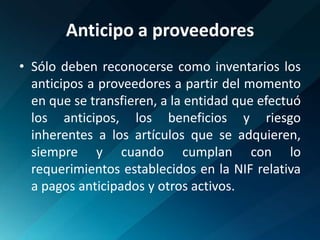 Anticipo a proveedoresSólo deben reconocerse como inventarios los anticipos a proveedores a partir del momento en que se transfieren, a la entidad que efectuó los anticipos, los beneficios y riesgo inherentes a los artículos que se adquieren, siempre y cuando cumplan con lo requerimientos establecidos en la NIF relativa a pagos anticipados y otros activos.