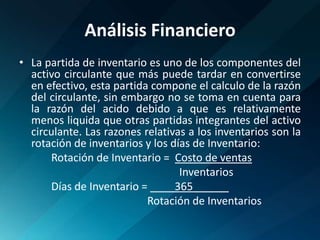 Análisis FinancieroLa partida de inventario es uno de los componentes del activo circulante que más puede tardar en convertirse en efectivo, esta partida compone el calculo de la razón del circulante, sin embargo no se toma en cuenta para la razón del acido debido a que es relativamente menos liquida que otras partidas integrantes del activo circulante. Las razones relativas a los inventarios son la rotación de inventarios y los días de Inventario:	Rotación de Inventario =  Costo de ventas					Inventarios	Días de Inventario =          365______           				Rotación de Inventarios