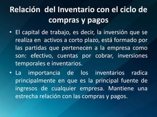 Relación  del Inventario con el ciclo de compras y pagosEl capital de trabajo, es decir, la inversión que se  realiza en  activos a corto plazo, está formado por las partidas que pertenecen a la empresa como son: efectivo, cuentas por cobrar, inversiones temporales e inventarios.La importancia de los inventarios radica principalmente en que es la principal fuente de ingresos de cualquier empresa. Mantiene una estrecha relación con las compras y pagos.