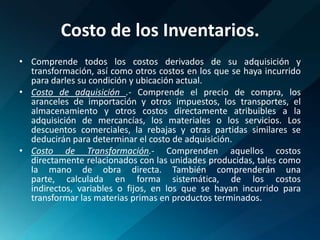 Costo de los Inventarios.Comprende todos los costos derivados de su adquisición y transformación, así como otros costos en los que se haya incurrido para darles su condición y ubicación actual.Costo de adquisición .- Comprende el precio de compra, los aranceles de importación y otros impuestos, los transportes, el almacenamiento y otros costos directamente atribuibles a la adquisición de mercancías, los materiales o los servicios. Los descuentos comerciales, la rebajas y otras partidas similares se deducirán para determinar el costo de adquisición.Costo de Transformación.- Comprenden aquellos costos directamente relacionados con las unidades producidas, tales como la mano de obra directa. También comprenderán una parte, calculada en forma sistemática, de los costos indirectos, variables o fijos, en los que se hayan incurrido para transformar las materias primas en productos terminados.