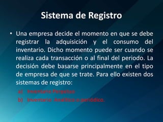 Sistema de RegistroUna empresa decide el momento en que se debe registrar la adquisición y el consumo del inventario. Dicho momento puede ser cuando se realiza cada transacción o al final del periodo. La decisión debe basarse principalmente en el tipo de empresa de que se trate. Para ello existen dos sistemas de registro:Inventario PerpetuoInventario  Analítico o periódico.