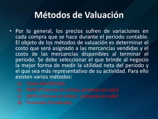 Métodos de ValuaciónPor lo general, los precios sufren de variaciones en cada compra que se hace durante el periodo contable. El objeto de los métodos de valuación es determinar el costo que será asignado a las mercancías vendidas y el costo de las mercancías disponibles al terminar el periodo. Se debe seleccionar el que brinde al negocio la mejor forma de medir la utilidad neta del periodo y el que sea más representativo de su actividad. Para ello existen varios métodos:Costo identificado.PEPS (Primeras en entrar, primeras en salir)UEPS (Ultimas en entrar , primeras en salir)Promedio Ponderado.