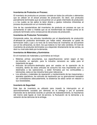 Inventarios de Productos en Proceso:
El inventario de productos en proceso consiste en todos los artículos o elementos
que se utilizan en el actual proceso de producción. Es decir, son productos
parcialmente terminados que se encuentran en un grado intermedio de producción
y a los cuales se les aplico la labor directa y gastos indirectos inherentes al
proceso de producción en un momento dado.
Una de las características del inventarios de producto en proceso es que va
aumentando el valor a medida que se es transformado de materia prima en le
producto terminado como consecuencia del proceso de producción.
Inventarios de Productos Terminados:
Comprende estos, los artículos transferidos por el departamento de producción
al almacén de productos terminados por haber estos; alcanzado su grado de
terminación total y que a la hora de la toma física de inventarios se encuentren
aun en los almacenes, es decir, los que todavía no han sido vendidos. El nivel de
inventarios de productos terminados va a depender directamente de las ventas, es
decir su nivel esta dado por la demanda.
Inventarios de Materiales y Suministros
En el inventario de materiales y suministros se incluye:
  Materias primas secundarias, sus especificaciones varían según el tipo
  de industria, un ejemplo; para la industria cervecera es: sales para el
  tratamiento de agua.
  Artículos de consumo destinados para ser usados en la operación de la
  industria, dentro de estos artículos de consumo los mas importantes son los
  destinados a las operaciones, y están formados por los combustibles y
  lubricantes, estos en las industria tiene gran relevancia.
  Los artículos y materiales de reparación y mantenimiento de las maquinarias y
  aparatos operativos, los artículos de reparación por su granvolumen necesitan
  ser controladores adecuadamente, la existencia de estos varían en relación a
  sus necesidades.

Inventario de Seguridad
Este tipo de inventario es utilizado para impedir la interrupción en el
aprovisionamiento caudado por demoras en la entrega o pro el aumento
imprevisto de la demanda durante un periodo de reabastecimiento, la importancia
del mismo está ligada al nivel de servicio, la fluctuación de la demanda y la
variación de las demoras de la entrega.
 