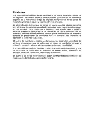 Conclusión
Los inventarios representan bienes destinados a las ventas en el curso normal de
los negocios. Para mayor amplitud de las funciones y servicios de los inventarios
depende de la naturaleza y el tipo de empresa, la importancia de los gastos de
materiales y bienes de equipo y organización de la empresa.
La administración de inventario se centra en cuatro aspectos básicos; como los
son: el número de unidades que deberán producirse en un momento determinado,
en que momento debe producirse el inventario, que articulo merece atención
especial, y podemos protegernos de los cambios en los costos de los artículos en
inventario. De esta manera podemos señalar que la administración de inventario
consiste en proporcionar los inventarios que se requieren para mantener la
operación al costo más bajo posible.
El control de inventario se realiza con la finalidad de desarrollar pronósticos de
ventas o presupuesto, para así determinar los costos de inventarios, compras u
obtención, recepción, almacenaje, producción, embarque y contabilidad.
Los inventarios se clasifican de acuerdo a las características de la empresa, y una
de las formas de clasificarlos es: Inventario de Materia Prima, Producción en
Proceso, Productos Terminados, Materiales y Suministros.
En cuanto a los costos de inventario; se deben identificar todos los costos que se
relacionan mediante la elaboración del inventario.
 