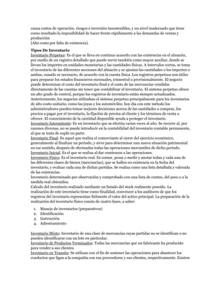 causa costos de operación, riesgos e inversión insostenibles, y un nivel inadecuado que tiene
como resultado la imposibilidad de hacer frente rápidamente a las demandas de ventas y
producción
(Alto costo por falta de existencia).
Tipos De Inventario
Inventario Perpetuo: Es el que se lleva en continuo acuerdo con las existencias en el almacén,
por medio de un registro detallado que puede servir también como mayor auxiliar, donde se
llevan los importes en unidades monetarias y las cantidades físicas. A intervalos cortos, se toma
el inventario de las diferentes secciones del almacén y se ajustan las cantidades o los importes o
ambos, cuando es necesario, de acuerdo con la cuenta física. Los registros perpetuos son útiles
para preparar los estados financieros mensuales, trimestral o provisionalmente. El negocio
puede determinar el costo del inventario final y el costo de las mercancías vendidas
directamente de las cuentas sin tener que contabilizar el inventario. El sistema perpetuo ofrece
un alto grado de control, porque los registros de inventario están siempre actualizados.
Anteriormente, los negocios utilizaban el sistema perpetuo principalmente para los inventarios
de alto costo unitario, como las joyas y los automóviles; hoy día con este método los
administradores pueden tomar mejores decisiones acerca de las cantidades a comprar, los
precios a pagar por el inventario, la fijación de precios al cliente y los términos de venta a
ofrecer. El conocimiento de la cantidad disponible ayuda a proteger el inventario.
Inventario Intermitente: Es un inventario que se efectúa varias veces al año. Se recurre al, por
razones diversas, no se puede introducir en la contabilidad del inventario contable permanente,
al que se trata de suplir en parte.
Inventario Final: Es aquel que realiza el comerciante al cierre del ejercicio económico,
generalmente al finalizar un periodo, y sirve para determinar una nueva situación patrimonial
en ese sentido, después de efectuadas todas las operaciones mercantiles de dicho periodo.
Inventario Inicial: Es el que se realiza al dar comienzos a las operaciones.
Inventario Físico: Es el inventario real. Es contar, pesar o medir y anotar todas y cada una de
las diferentes clases de bienes (mercancías), que se hallen en existencia en la fecha del
inventario, y evaluar cada una de dichas partidas. Se realiza como una lista detallada y valorada
de las existencias.
Inventario determinado por observación y comprobado con una lista de conteo, del peso o a la
medida real obtenidos.
Calculo del inventario realizado mediante un listado del stock realmente poseído. La
realización de este inventario tiene como finalidad, convencer a los auditores de que los
registros del inventario representan fielmente el valor del activo principal. La preparación de la
realización del inventario físico consta de cuatro fases, a saber:
 1.   Manejo de inventarios (preparativos)
 2.   Identificación
 3.   Instrucción
 4.   Adiestramiento

Inventario Mixto: Inventario de una clase de mercancías cuyas partidas no se identifican o no
pueden identificarse con un lote en particular.
Inventario de Productos Terminados: Todas las mercancías que un fabricante ha producido
para vender a sus clientes.
Inventario en Transito: Se utilizan con el fin de sostener las operaciones para abastecer los
conductos que ligan a la compañía con sus proveedores y sus clientes, respectivamente. Existen
 