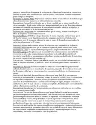 porque el material debe de moverse de un lugar a otro. Mientras el inventario se encuentra en
camino, no puede tener una función útil para las plantas o los clientes, existe exclusivamente
por el tiempo de transporte.
Inventario de Materia Prima: Representan existencias de los insumos básicos de materiales que
abran de incorporarse al proceso de fabricación de una compañía.
Inventario en Proceso: Son existencias que se tienen a medida que se añade mano de obra,
otros materiales y demás costos indirectos a la materia prima bruta, la que llegará a conformar
ya sea un sub-ensamble o componente de un producto terminado; mientras no concluya su
proceso de fabricación, ha de ser inventario en proceso.
Inventario en Consignación: Es aquella mercadería que se entrega para ser vendida pero él
título de propiedad lo conserva el vendedor.
Inventario Máximo: Debido al enfoque de control de masas empleado, existe el riesgo que el
nivel del inventario pueda llegar demasiado alto para algunos artículos. Por lo tanto se
establece un nivel de inventario máximo. Se mide en meses de demanda pronosticada, y la
variación del excedente es: X >Imax.
Inventario Mínimo: Es la cantidad mínima de inventario a ser mantenidas en el almacén.
Inventario Disponible: Es aquel que se encuentra disponible para la producción o venta.
Inventario en Línea: Es aquel inventario que aguarda a ser procesado en la línea de producción.
Inventario Agregado: Se aplica cuando al administrar las existencias de un único artículo
representa un alto costo, para minimizar el impacto del costo en la administración del
inventario, los artículos se agrupan ya sea en familias u otro tipo de clasificación de materiales
de acuerdo a su importancia económica, etc.
Inventario en Cuarentena: Es aquel que debe de cumplir con un periodo de almacenamiento
antes de disponer del mismo, es aplicado a bienes de consumo, generalmente comestibles u
otros.
Inventario de Previsión: Se tienen con el fin de cubrir una necesidad futura perfectamente
definida. Se diferencia con el respecto a los de seguridad, en que los de previsión se tienen a la
luz de una necesidad que se conoce con certeza razonable y por lo tanto, involucra un menor
riesgo.
Inventario de Seguridad: Son aquellos que existen en un lugar dado de la empresa como
resultado de incertidumbre en la demanda u oferta de unidades en dicho lugar. Los inventarios
de seguridad concernientes a materias primas, protegen contra la incertidumbre de la
actuación de proveedores debido a factores como el tiempo de espera, huelgas, vacaciones o
unidades que al ser de mala calidad no podrán ser aceptadas. Se utilizan para prevenir faltantes
debido a fluctuaciones inciertas de la demanda.
Inventario de Mercaderías: Son las mercaderías que se tienen en existencia, aun no vendidas,
en un momento determinado.
Inventario de Fluctuación: Estos se llevan porque la cantidad y el ritmo de las ventas y de
producción no pueden decidirse con exactitud. Estas fluctuaciones en la demanda y la oferta
pueden compensarse con los stocks de reserva o de seguridad. Estos inventarios existen en
centros de trabajo cuando el flujo de trabajo no puede equilibrarse completamente. Estos
inventarios pueden incluirse en un plan de producción de manera que los niveles de
producción no tengan que cambiar para enfrentar las variaciones aleatorias de la demanda.
Inventario de Anticipación: Son los que se establecen con anticipación a los periodos de mayor
demanda, a programas de promoción comercial o aun periodo de cierre de planta. Básicamente
los inventarios de anticipación almacenan horas-trabajo y horas-máquina para futuras
necesidades y limitan los cambios en las tasas de producción.
 