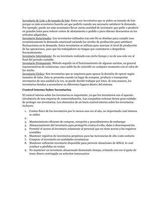 Inventario de Lote o de tamaño de lote: Estos son inventarios que se piden en tamaño de lote
porque es más económico hacerlo así que pedirlo cuando sea necesario satisfacer la demanda.
Por ejemplo, puede ser más económico llevar cierta cantidad de inventario que pedir o producir
en grandes lotes para reducir costos de alistamiento o pedido o para obtener descuentos en los
artículos adquiridos.
Inventario Estaciónales: Los inventarios utilizados con este fin se diseñan para cumplir mas
económicamente la demanda estacional variando los niveles de producción para satisfacer
fluctuaciones en la demanda. Estos inventarios se utilizan para suavizar el nivel de producción
de las operaciones, para que los trabajadores no tengan que contratarse o despedirse
frecuentemente.
Inventario Intermitente: Es un inventario realizado con cierto tiempo y no de una sola vez al
final del periodo contable.
Inventario Permanente: Método seguido en el funcionamiento de algunas cuentas, en general
representativas de existencias, cuyo saldo ha de coincidir en cualquier momento con el valor de
los stocks.
Inventario Cíclico: Son inventarios que se requieren para apoyar la decisión de operar según
tamaños de lotes. Esto se presenta cuando en lugar de comprar, producir o transportar
inventarios de una unidad a la vez, se puede decidir trabajar por lotes, de esta manera, los
inventarios tienden a acumularse en diferentes lugares dentro del sistema.
Control Interno Sobre Inventarios
El control interno sobre los inventarios es importante, ya que los inventarios son el aparato
circulatorio de una empresa de comercialización. Las compañías exitosas tienen gran cuidado
de proteger sus inventarios. Los elementos de un buen control interno sobre los inventarios
incluyen:
 1.   Conteo físico de los inventarios por lo menos una vez al año, no importando cual sistema
      se utilice
 2.
 3. Mantenimiento eficiente de compras, recepción y procedimientos de embarque
 4. Almacenamiento del inventario para protegerlo contra el robo, daño ó descomposición
 5. Permitir el acceso al inventario solamente al personal que no tiene acceso a los registros
    contables
 6. Mantener registros de inventarios perpetuos para las mercancías de alto costo unitario
 7. Comprar el inventario en cantidades económicas
 8. Mantener suficiente inventario disponible para prevenir situaciones de déficit, lo cual
    conduce a pérdidas en ventas
 9. No mantener un inventario almacenado demasiado tiempo, evitando con eso el gasto de
    tener dinero restringido en artículos innecesarios
 