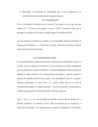 3. Determinar el Coeficiente de Variabilidad, que es una estimación de la

       variabilidad relativa de demanda de la siguiente manera:

                                  CV = (Var Est D/ d⎯2)

Si las di son iguales, la estimación de la varianza D será igual a cero, lo que hará que

también CV = 0. Para un CV pequeño, es decir < 0.20, es razonable asumir que la

demanda es constante y por lo tanto es viable emplear los modelos de EOQ.



En caso contrario, la demanda es irregular y es recomendable utilizar los Métodos de

Programación Dinámicos y el Heurístico de Silver- Meal para determinar políticas

óptimas de formulación de pedidos.



                      1.5.1.3 Heurístico Silver- Meal

Se usa para determinar un plan de producción o abastecimiento casi óptimo. Se basa en

el hecho de que el objetivo es minimizar el costo promedio por periodo. Suponiendo

que nos encontramos al inicio del periodo 1 y debemos determinar cuántos periodos de

demanda se deben satisfacer con el abastecimiento del periodo 1, podemos producir o

requerir una cantidad suficiente para cumplir con la demanda de todos los t- periodos

siguientes generándose un costo TC(t) = K + HC(t), siendo HC(t) es el costo de

almacenamiento durante el siguiente periodo t, si el lote producido o suministrado es

suficiente para cumplir con la demanda de los t- periodos siguientes.



AC(t) = TC(t) / t, es el costo promedio por periodo en que incurrimos durante los t-

periodos siguientes. El Heurístico Silver- Meal recomienda que la producción o

suministro del periodo 1 sea suficiente para satisfacer las demandas de los periodos
 