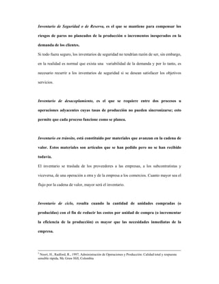 Inventario de Seguridad o de Reserva, es el que se mantiene para compensar los

riesgos de paros no planeados de la producción o incrementos inesperados en la

demanda de los clientes.

Si todo fuera seguro, los inventarios de seguridad no tendrían razón de ser, sin embargo,

en la realidad es normal que exista una variabilidad de la demanda y por lo tanto, es

necesario recurrir a los inventarios de seguridad si se desean satisfacer los objetivos

servicios.



Inventario de desacoplamiento, es el que se requiere entre dos procesos u

operaciones adyacentes cuyas tasas de producción no pueden sincronizarse; esto

permite que cada proceso funcione como se planea.



Inventario en tránsito, está constituido por materiales que avanzan en la cadena de

valor. Estos materiales son artículos que se han pedido pero no se han recibido

todavía.

El inventario se traslada de los proveedores a las empresas, a los subcontratistas y

viceversa, de una operación a otra y de la empresa a los comercios. Cuanto mayor sea el

flujo por la cadena de valor, mayor será el inventario.



Inventario de ciclo, resulta cuando la cantidad de unidades compradas (o

producidas) con el fin de reducir los costos por unidad de compra (o incrementar

la eficiencia de la producción) es mayor que las necesidades inmediatas de la

empresa.




5
  Noori, H., Radford, R., 1997, Administración de Operaciones y Producción: Calidad total y respuesta
sensible rápida, Mc Graw Hill, Colombia
 