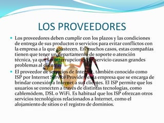 LOS PROVEEDORES
 Los proveedores deben cumplir con los plazos y las condiciones
de entrega de sus productos o servicios para evitar conflictos con
la empresa a la que abastecen. En muchos casos, estas compañías
tienen que tener un departamento de soporte o atención
técnica, ya que las interrupciones del servicio causan grandes
problemas al cliente.
 El proveedor de servicios de Internet, también conocido como
ISP por Internet Service Provider, es la empresa que se encarga de
brindar conexión a Internet a sus clientes. El ISP permite que los
usuarios se conecten a través de distintas tecnologías, como
cablemódem, DSL o WiFi. Es habitual que los ISP ofrezcan otros
servicios tecnológicos relacionados a Internet, como el
alojamiento de sitios o el registro de dominios.
 