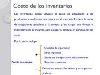 Costo de los inventarios
Los inventarios deben valuarse al costo de adquisición o de
producción, cuando este sea menor en el mercado. Es decir la suma
de erogaciones aplicables a la compra y los cargos que directa o
indirectamente se incurran para colocar al articulo en condiciones de
venta.
Por lo tanto, incluye:
Precio de compra
+
Aranceles de importación
Otros impuestos
Gastos por transportación, almacenamiento
Materiales o servicios
- Descuentos comerciales, rebajas y otras partidas
similares
 