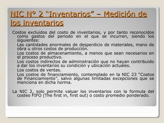 NIC N° 2 “Inventarios” – Medición deNIC N° 2 “Inventarios” – Medición de
los inventarioslos inventarios
Costos excluidos del costo de inventarios, y por tanto reconocidos
como gastos del periodo en el que se incurren, siendo los
siguientes:
- Las cantidades anormales de desperdicio de materiales, mano de
obra u otros costos de producción.
- Los costos de almacenamiento, a menos que sean necesarios en
el proceso productivo.
- Los costos indirectos de administración que no hayan contribuido
a dar los inventarios su condición y ubicación actuales.
- Los costos de ventas.
- Los costos de financiamiento, contemplado en la NIC 23 “Costos
de Financiamiento”, salvo algunas limitadas excepciones que se
menciona en dicha norma.
La NIC 2, solo permite valuar los inventarios con la formula del
costeo FIFO (The first in, first out) o costo promedio ponderado.
 