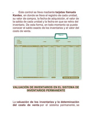  Este control se lleva mediante tarjetas llamada
Kardex, en donde se lleva el registro de cada unidad,
su valor de compra, la fecha de adquisición, el valor de
la salida de cada unidad y la fecha en que se retira del
inventario. De esta forma, en todo momento se puede
conocer el saldo exacto de los inventarios y el valor del
costo de venta.
VALUACIÓN DE INVENTARIOS EN EL SISTEMA DE
INVENTARIOS PERMANENTE
La valuación de los inventarios y la determinación
del costo de venta por el sistema permanente, se
 