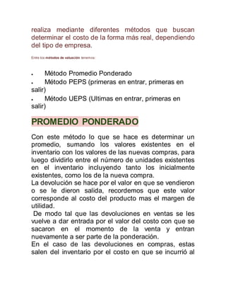 realiza mediante diferentes métodos que buscan
determinar el costo de la forma más real, dependiendo
del tipo de empresa.
Entre los métodos de valuación tenemos:
 Método Promedio Ponderado
 Método PEPS (primeras en entrar, primeras en
salir)
 Método UEPS (Ultimas en entrar, primeras en
salir)
PROMEDIO PONDERADO
Con este método lo que se hace es determinar un
promedio, sumando los valores existentes en el
inventario con los valores de las nuevas compras, para
luego dividirlo entre el número de unidades existentes
en el inventario incluyendo tanto los inicialmente
existentes, como los de la nueva compra.
La devolución se hace por el valor en que se vendieron
o se le dieron salida, recordemos que este valor
corresponde al costo del producto mas el margen de
utilidad.
De modo tal que las devoluciones en ventas se les
vuelve a dar entrada por el valor del costo con que se
sacaron en el momento de la venta y entran
nuevamente a ser parte de la ponderación.
En el caso de las devoluciones en compras, estas
salen del inventario por el costo en que se incurrió al
 