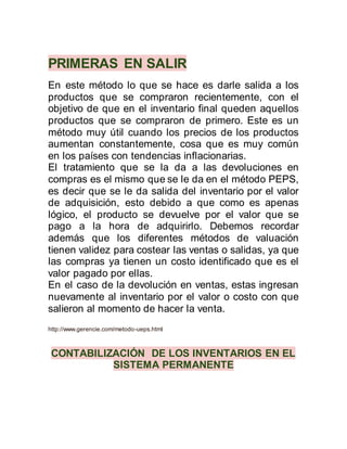 PRIMERAS EN SALIR
En este método lo que se hace es darle salida a los
productos que se compraron recientemente, con el
objetivo de que en el inventario final queden aquellos
productos que se compraron de primero. Este es un
método muy útil cuando los precios de los productos
aumentan constantemente, cosa que es muy común
en los países con tendencias inflacionarias.
El tratamiento que se la da a las devoluciones en
compras es el mismo que se le da en el método PEPS,
es decir que se le da salida del inventario por el valor
de adquisición, esto debido a que como es apenas
lógico, el producto se devuelve por el valor que se
pago a la hora de adquirirlo. Debemos recordar
además que los diferentes métodos de valuación
tienen validez para costear las ventas o salidas, ya que
las compras ya tienen un costo identificado que es el
valor pagado por ellas.
En el caso de la devolución en ventas, estas ingresan
nuevamente al inventario por el valor o costo con que
salieron al momento de hacer la venta.
http://www.gerencie.com/metodo-ueps.html
CONTABILIZACIÓN DE LOS INVENTARIOS EN EL
SISTEMA PERMANENTE
 