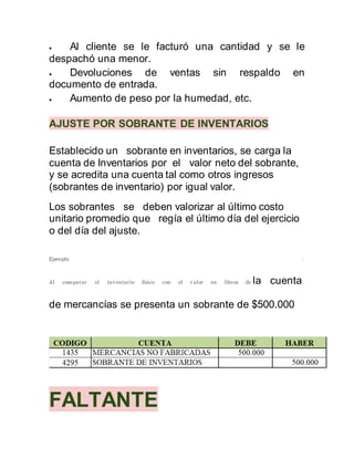  Al cliente se le facturó una cantidad y se le
despachó una menor.
 Devoluciones de ventas sin respaldo en
documento de entrada.
 Aumento de peso por la humedad, etc.
AJUSTE POR SOBRANTE DE INVENTARIOS
Establecido un sobrante en inventarios, se carga la
cuenta de Inventarios por el valor neto del sobrante,
y se acredita una cuenta tal como otros ingresos
(sobrantes de inventario) por igual valor.
Los sobrantes se deben valorizar al último costo
unitario promedio que regía el último día del ejercicio
o del día del ajuste.
Ejemplo :
Al comparar el inv entario físico con el v alor en libros de la cuenta
de mercancías se presenta un sobrante de $500.000
FALTANTE
 