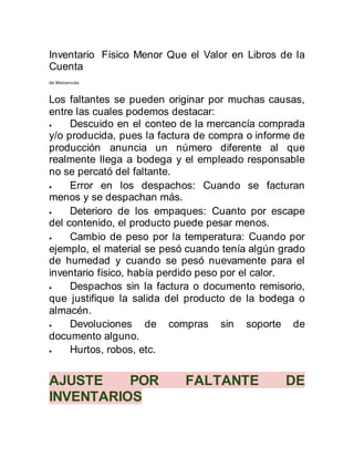 Inventario Físico Menor Que el Valor en Libros de la
Cuenta
de Mercancías
Los faltantes se pueden originar por muchas causas,
entre las cuales podemos destacar:
 Descuido en el conteo de la mercancía comprada
y/o producida, pues la factura de compra o informe de
producción anuncia un número diferente al que
realmente llega a bodega y el empleado responsable
no se percató del faltante.
 Error en los despachos: Cuando se facturan
menos y se despachan más.
 Deterioro de los empaques: Cuanto por escape
del contenido, el producto puede pesar menos.
 Cambio de peso por la temperatura: Cuando por
ejemplo, el material se pesó cuando tenía algún grado
de humedad y cuando se pesó nuevamente para el
inventario físico, había perdido peso por el calor.
 Despachos sin la factura o documento remisorio,
que justifique la salida del producto de la bodega o
almacén.
 Devoluciones de compras sin soporte de
documento alguno.
 Hurtos, robos, etc.
AJUSTE POR FALTANTE DE
INVENTARIOS
 