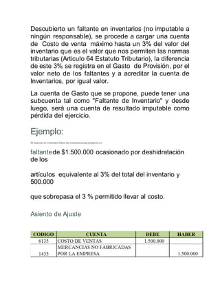 Descubierto un faltante en inventarios (no imputable a
ningún responsable), se procede a cargar una cuenta
de Costo de venta máximo hasta un 3% del valor del
inventario que es el valor que nos permiten las normas
tributarias (Articulo 64 Estatuto Tributario), la diferencia
de este 3% se registra en el Gasto de Provisión, por el
valor neto de los faltantes y a acreditar la cuenta de
Inventarios, por igual valor.
La cuenta de Gasto que se propone, puede tener una
subcuenta tal como "Faltante de Inventario" y desde
luego, será una cuenta de resultado imputable como
pérdida del ejercicio.
Ejemplo:
Al realizar el inventariofísico de mercancíasse presenta un
faltantede $1.500.000 ocasionado por deshidratación
de los
artículos equivalente al 3% del total del inventario y
500.000
que sobrepasa el 3 % permitido llevar al costo.
Asiento de Ajuste:
 