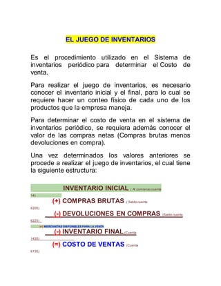EL JUEGO DE INVENTARIOS
Es el procedimiento utilizado en el Sistema de
inventarios periódico para determinar el Costo de
venta.
Para realizar el juego de inventarios, es necesario
conocer el inventario inicial y el final, para lo cual se
requiere hacer un conteo físico de cada uno de los
productos que la empresa maneja.
Para determinar el costo de venta en el sistema de
inventarios periódico, se requiera además conocer el
valor de las compras netas (Compras brutas menos
devoluciones en compra).
Una vez determinados los valores anteriores se
procede a realizar el juego de inventarios, el cual tiene
la siguiente estructura:
INVENTARIO INICIAL ( Al comienzo cuenta
14)
(+) COMPRAS BRUTAS ( Saldo cuenta
6205)
(-) DEVOLUCIONES EN COMPRAS (Saldo cuenta
6225)
(=) MERCANCÍAS DISPONIBLES PARA LA VENTA
(-) INVENTARIO FINAL(Cuenta
1435)
(=) COSTO DE VENTAS (Cuenta
6135)
 