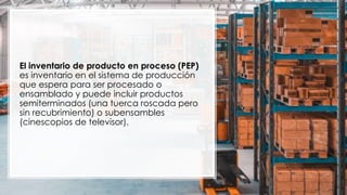 El inventario de producto en proceso (PEP)
es inventario en el sistema de producción
que espera para ser procesado o
ensamblado y puede incluir productos
semiterminados (una tuerca roscada pero
sin recubrimiento) o subensambles
(cinescopios de televisor).
 