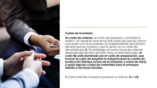 Costos de inventarío
Un costo de ordenar, el costo de preparar y controlar la
orden— es aquel en que se incurre cada vez que se coloca
una orden con el proveedor. Es independiente del tamaño
del lote que se compra y, por lo tanto, es un costo fijo
denotado por A. Sin embargo, el costo anual de ordenar
depende del tamaño del lote. Para un lote fabricado, el
costo fijo está dominado por el costo de preparación, que
incluye el costo de preparar la máquina para la corrida de
producción (tiempo ocioso de la máquina y mano de obra)
y quizá algunos costos de materiales para el arranque
debido a rechazos iniciales.
El costo total de comprar o producir un lote es: A + cQ
 