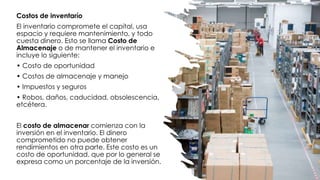 Costos de inventarío
El inventario compromete el capital, usa
espacio y requiere mantenimiento, y todo
cuesta dinero. Esto se llama Costo de
Almacenaje o de mantener el inventario e
incluye lo siguiente:
• Costo de oportunidad
• Costos de almacenaje y manejo
• Impuestos y seguros
• Robos, daños, caducidad, obsolescencia,
etcétera.
El costo de almacenar comienza con la
inversión en el inventario. El dinero
comprometido no puede obtener
rendimientos en otra parte. Este costo es un
costo de oportunidad, que por lo general se
expresa como un porcentaje de la inversión.
 