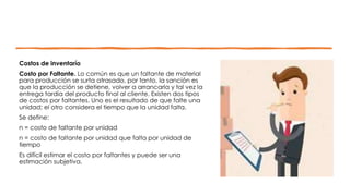 Costos de inventarío
Costo por Faltante. Lo común es que un faltante de material
para producción se surta atrasado, por tanto, la sanción es
que la producción se detiene, volver a arrancarla y tal vez la
entrega tardía del producto final al cliente. Existen dos tipos
de costos por faltantes. Uno es el resultado de que falte una
unidad; el otro considera el tiempo que la unidad falta.
Se define:
n = costo de faltante por unidad
n = costo de faltante por unidad que falta por unidad de
tiempo
Es difícil estimar el costo por faltantes y puede ser una
estimación subjetiva.
 