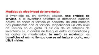Medidas de efectividad de Inventarios
El inventario es, en términos básicos, una entidad de
servicio. Si el inventario satisface la demanda cuando
ocurre, entonces el servicio es perfecto; de otra manera
hay problemas con el servicio. Proporcionar un alto nivel
de servicio no es gratis. El estudio de los sistemas de
inventarios es un análisis de trueques entre los beneficios y
los costos de mantenerlos. La meta es maximizar los
beneficios al mismo tiempo que se minimiza el costo, una
difícil misión.
 