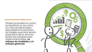 Primero se estudian los costos;
los beneficios se ven como
un costo de oportunidad.
Más adelante se examinan
los modelos que hace alusión
al beneficio de los servicios.
Existen dos enfoques para
medir la efectividad, un
enfoque de modelado y un
enfoque gerencial.
 