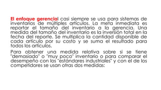 El enfoque gerencial casi siempre se usa para sistemas de
inventarios de múltiples artículos. La meta inmediata es
reportar el tamaño del inventario a la gerencia. Una
medida del tamaño del inventario es la inversión total en la
fecha del reporte. Se multiplica la cantidad disponible de
cada artículo por su costo y se suma el resultado para
todos los artículos.
Para obtener una medida relativa sobre si se tiene
"demasiado" o "muy poco" inventario o para comparar el
desempeño con los "estándares industriales" y con el de los
competidores se usan otras dos medidas:
 
