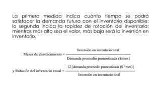 La primera medida indica cuánto tiempo se podrá
satisfacer la demanda futura con el inventario disponible;
la segunda indica la rapidez de rotación del inventario;
mientras más alto sea el valor, más baja será la inversión en
inventario.
 